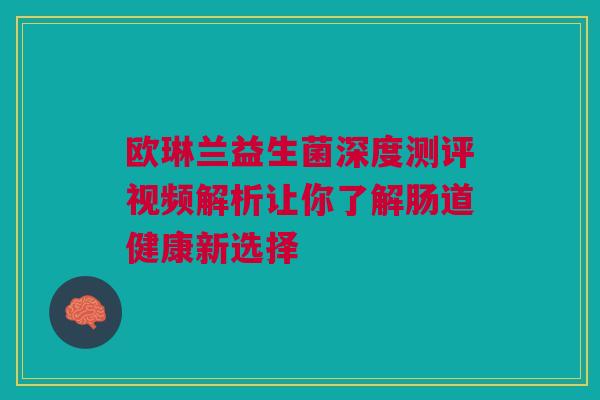 欧琳兰益生菌深度测评视频解析让你了解肠道健康新选择