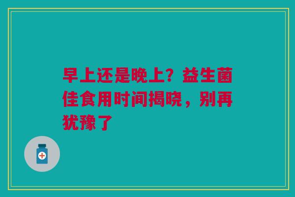 早上还是晚上？益生菌佳食用时间揭晓，别再犹豫了