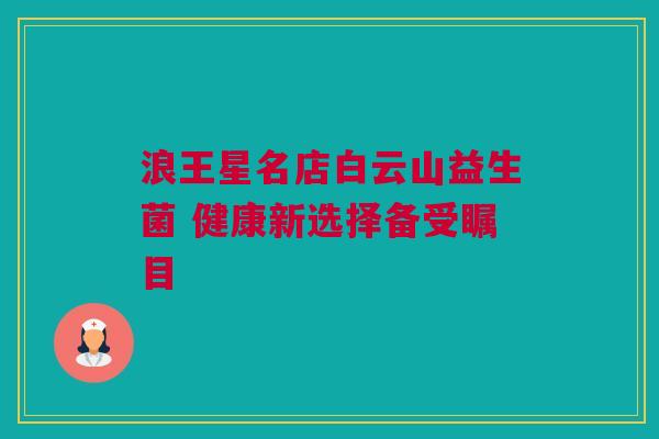 浪王星名店白云山益生菌 健康新选择备受瞩目