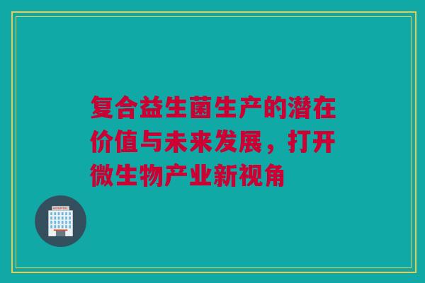 复合益生菌生产的潜在价值与未来发展，打开微生物产业新视角