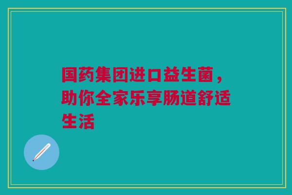 国药集团进口益生菌，助你全家乐享肠道舒适生活