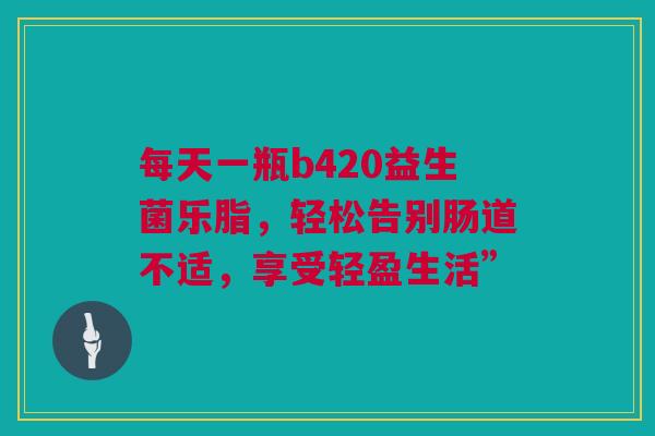 每天一瓶b420益生菌乐脂，轻松告别肠道不适，享受轻盈生活”