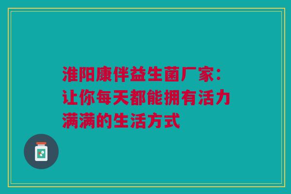 淮阳康伴益生菌厂家：让你每天都能拥有活力满满的生活方式