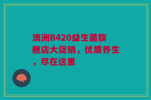 澳洲B420益生菌旗舰店大促销，优质养生，尽在这里