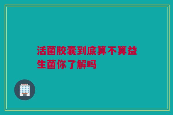 活菌胶囊到底算不算益生菌你了解吗