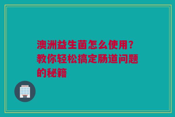 澳洲益生菌怎么使用？教你轻松搞定肠道问题的秘籍