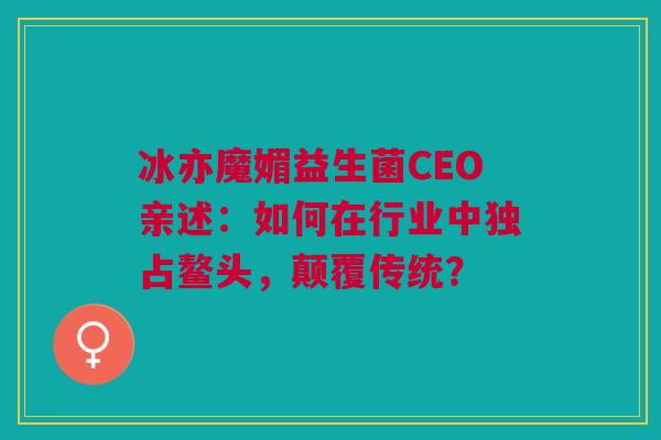 冰亦魔媚益生菌CEO亲述：如何在行业中独占鳌头，颠覆传统？