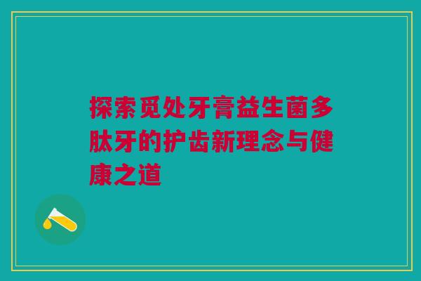 探索觅处牙膏益生菌多肽牙的护齿新理念与健康之道