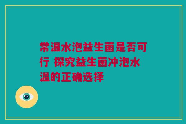 常温水泡益生菌是否可行 探究益生菌冲泡水温的正确选择