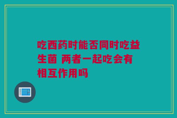 吃西药时能否同时吃益生菌 两者一起吃会有相互作用吗