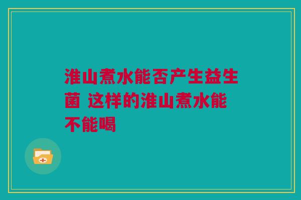 淮山煮水能否产生益生菌 这样的淮山煮水能不能喝