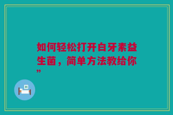 如何轻松打开白牙素益生菌，简单方法教给你”