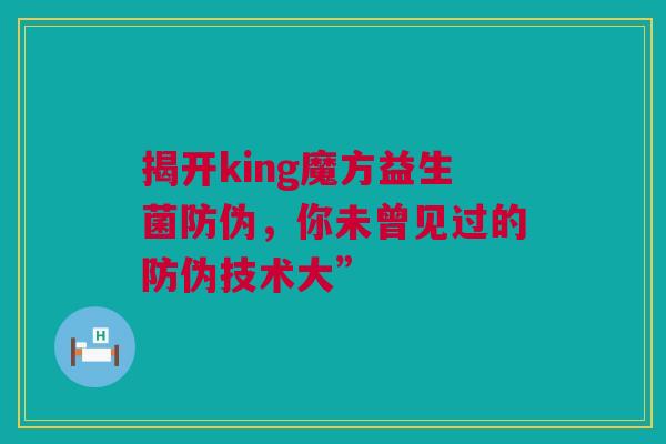 揭开king魔方益生菌防伪，你未曾见过的防伪技术大”