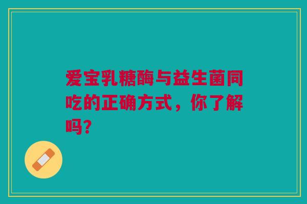爱宝乳糖酶与益生菌同吃的正确方式，你了解吗？