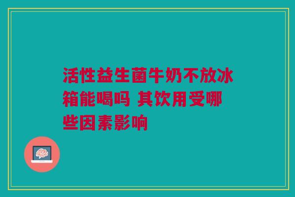 活性益生菌牛奶不放冰箱能喝吗 其饮用受哪些因素影响