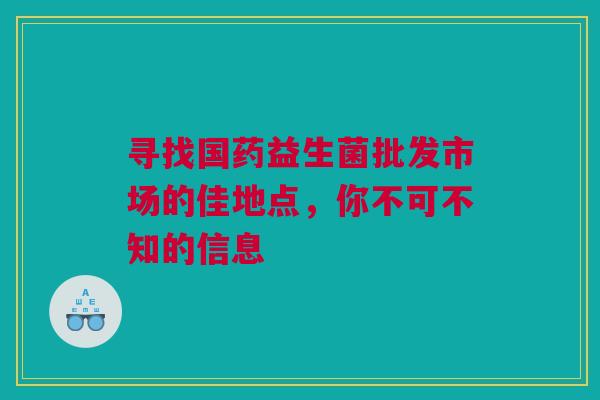 寻找国药益生菌批发市场的佳地点，你不可不知的信息