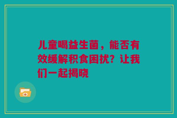 儿童喝益生菌，能否有效缓解积食困扰？让我们一起揭晓