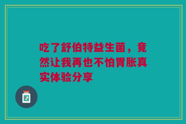 吃了舒伯特益生菌，竟然让我再也不怕胃胀真实体验分享