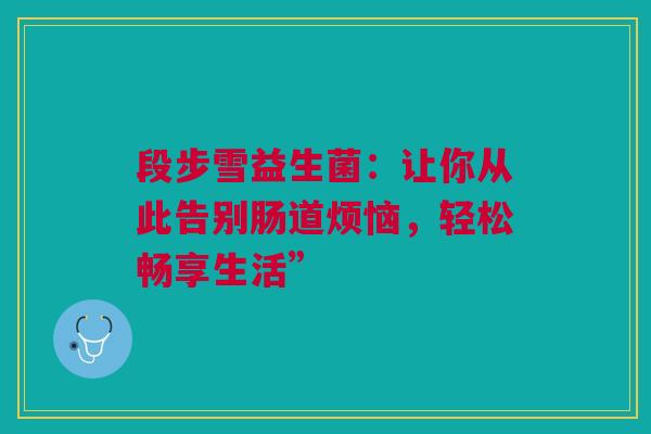段步雪益生菌：让你从此告别肠道烦恼，轻松畅享生活”