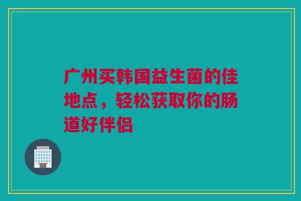 广州买韩国益生菌的佳地点，轻松获取你的肠道好伴侣