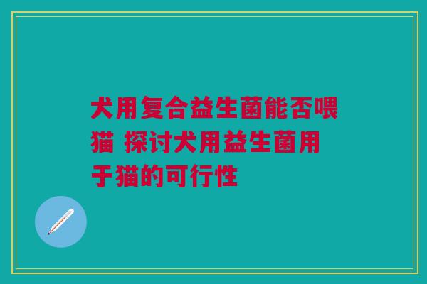 犬用复合益生菌能否喂猫 探讨犬用益生菌用于猫的可行性