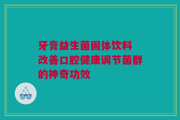 牙膏益生菌固体饮料 改善口腔健康调节菌群的神奇功效