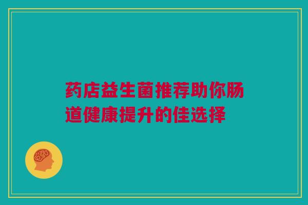 药店益生菌推荐助你肠道健康提升的佳选择
