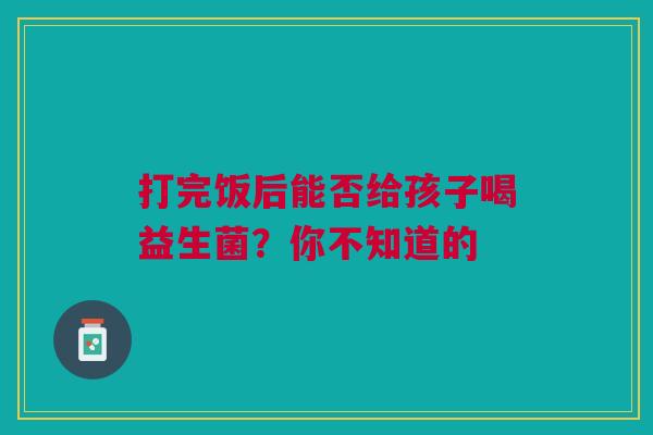 打完饭后能否给孩子喝益生菌？你不知道的