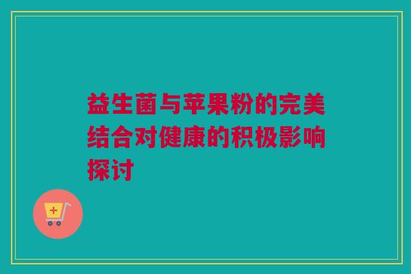 益生菌与苹果粉的完美结合对健康的积极影响探讨