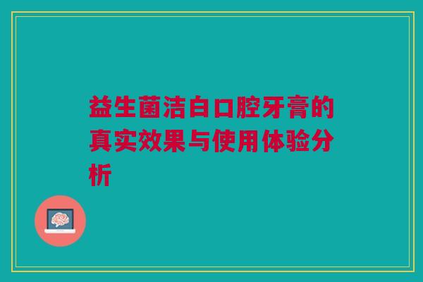益生菌洁白口腔牙膏的真实效果与使用体验分析