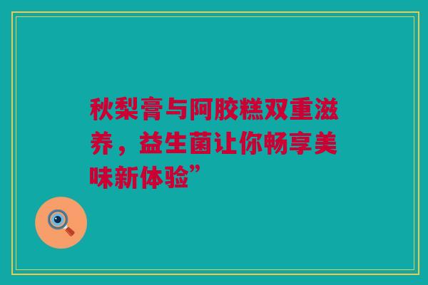 秋梨膏与阿胶糕双重滋养，益生菌让你畅享美味新体验”
