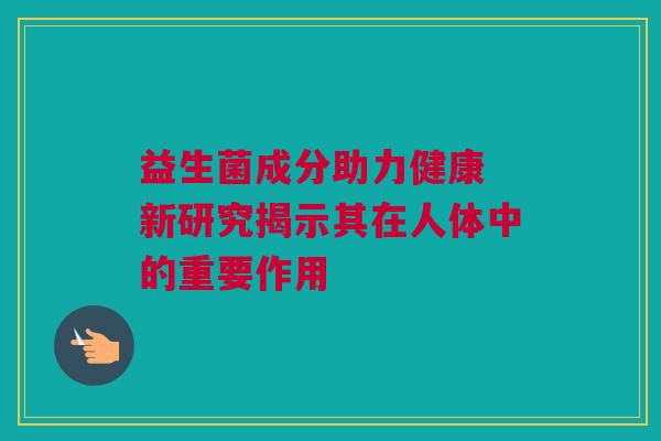 益生菌成分助力健康 新研究揭示其在人体中的重要作用