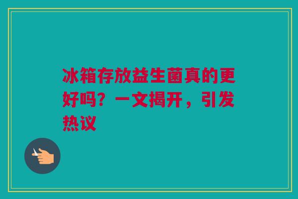 冰箱存放益生菌真的更好吗？一文揭开，引发热议