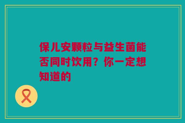 保儿安颗粒与益生菌能否同时饮用？你一定想知道的