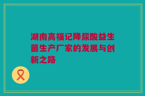 湖南高福记降尿酸益生菌生产厂家的发展与创新之路