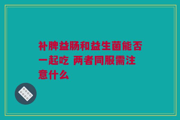 补脾益肠和益生菌能否一起吃 两者同服需注意什么