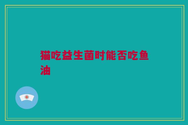 猫吃益生菌时能否吃鱼油