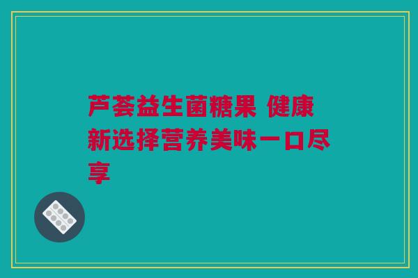 芦荟益生菌糖果 健康新选择营养美味一口尽享