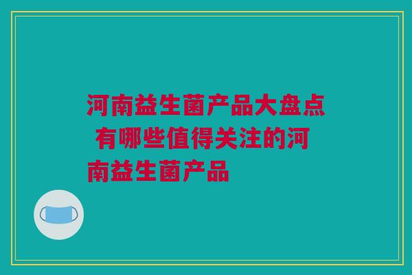 河南益生菌产品大盘点 有哪些值得关注的河南益生菌产品