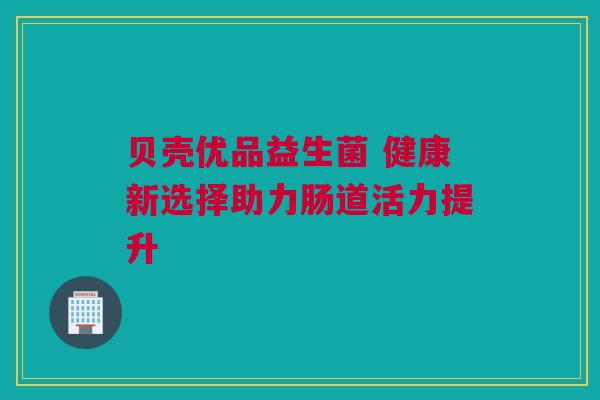 贝壳优品益生菌 健康新选择助力肠道活力提升