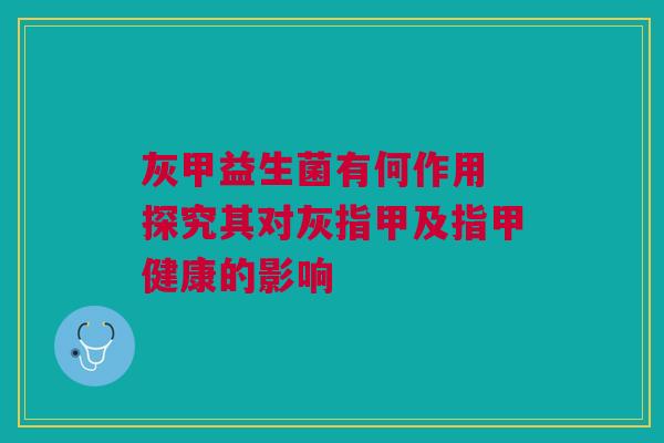 灰甲益生菌有何作用 探究其对灰指甲及指甲健康的影响
