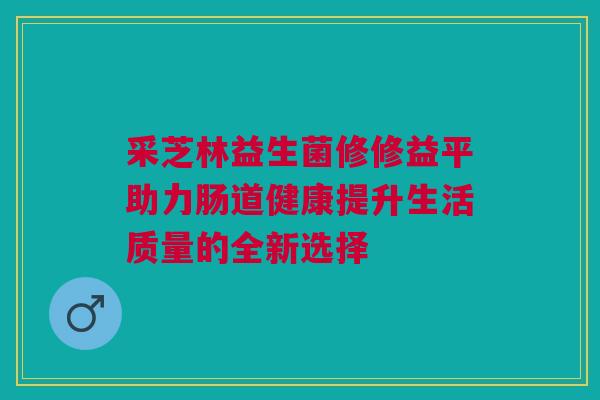 采芝林益生菌修修益平助力肠道健康提升生活质量的全新选择