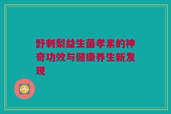 野刺梨益生菌孝素的神奇功效与健康养生新发现
