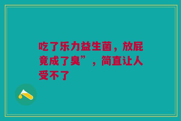 吃了乐力益生菌，放屁竟成了臭”，简直让人受不了