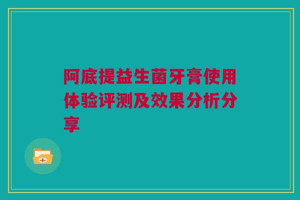 阿底提益生菌牙膏使用体验评测及效果分析分享