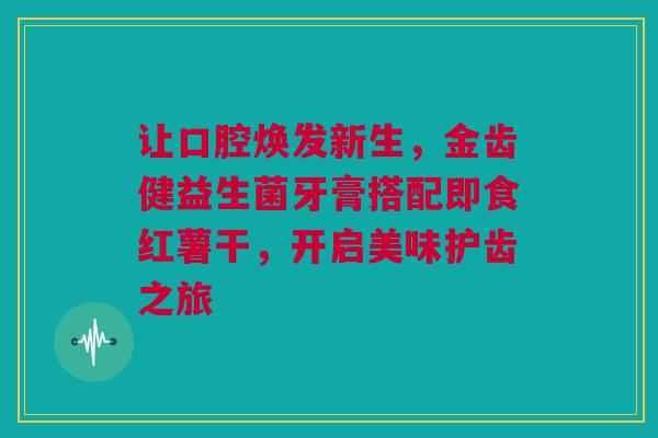 让口腔焕发新生，金齿健益生菌牙膏搭配即食红薯干，开启美味护齿之旅