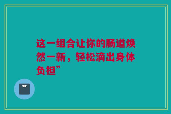 这一组合让你的肠道焕然一新，轻松滴出身体负担”