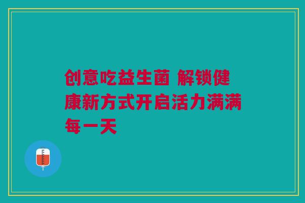 创意吃益生菌 解锁健康新方式开启活力满满每一天