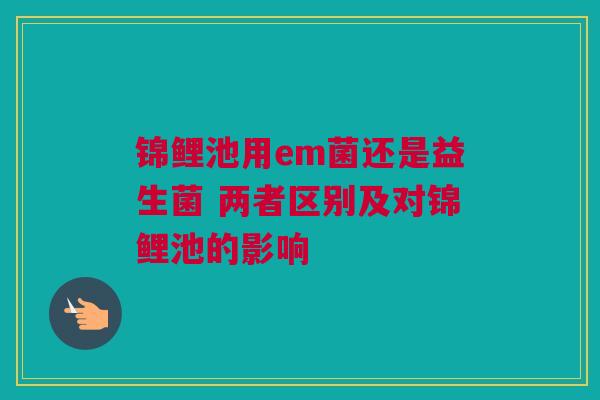 锦鲤池用em菌还是益生菌 两者区别及对锦鲤池的影响