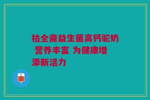 祜全斋益生菌高钙驼奶 营养丰富 为健康增添新活力